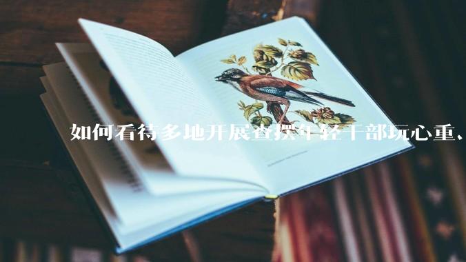 如何看待多地开展查摆年轻干部玩心重、混日子、说话随意、口大气粗等问题的行动？