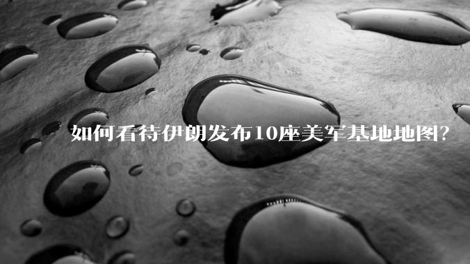 如何看待伊朗发布10座美军基地地图？
