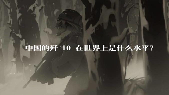 中国的歼-10 在世界上是什么水平？