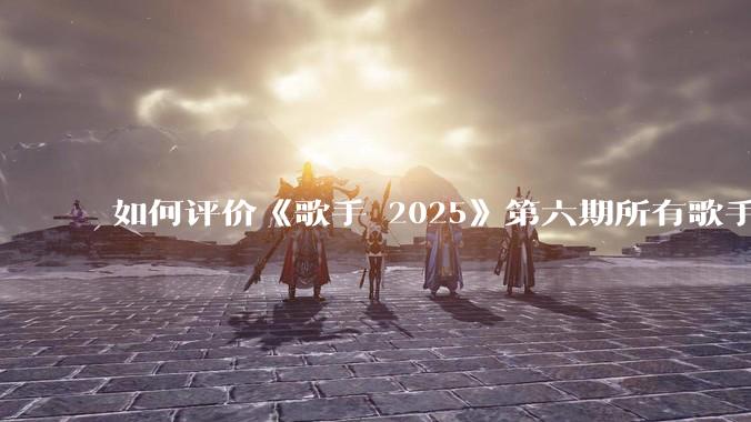 如何评价《歌手 2025》第六期所有歌手的演唱？