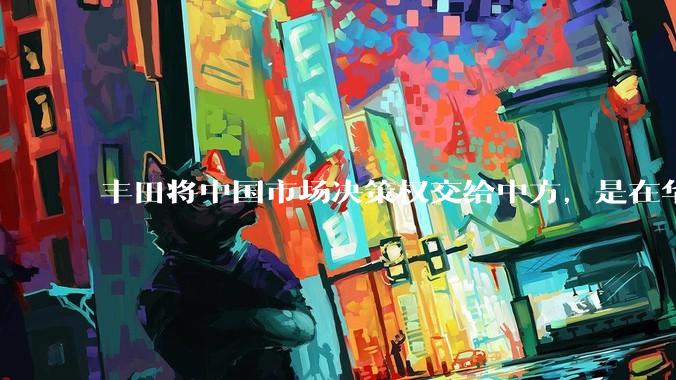 丰田将中国市场决策权交给中方，是在华战略重大调整，这会不会意味着未来中国市场的丰田车“中味”十足了？