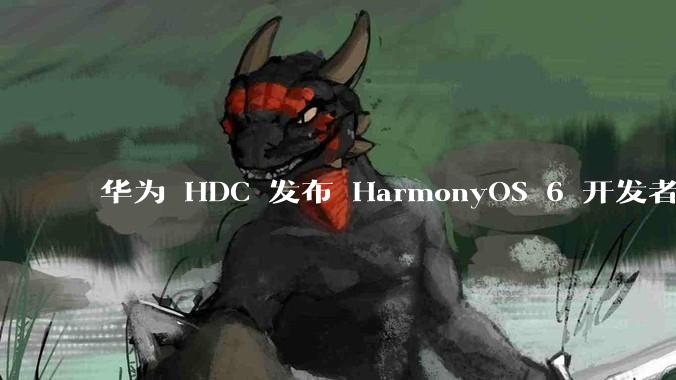 华为 HDC 发布 HarmonyOS 6 开发者 beta 版对应用开发者和鸿蒙生态有哪些影响？