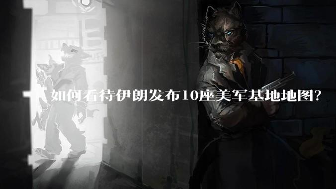 如何看待伊朗发布10座美军基地地图？