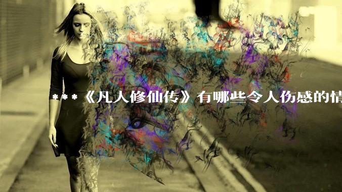 ***《凡人修仙传》有哪些令人伤感的情节？